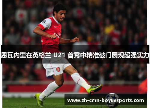 恩瓦内里在英格兰 U21 首秀中精准破门展现超强实力