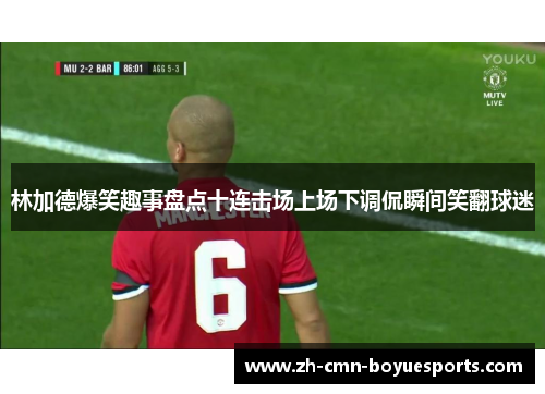 林加德爆笑趣事盘点十连击场上场下调侃瞬间笑翻球迷