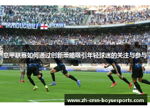 意甲联赛如何通过创新策略吸引年轻球迷的关注与参与