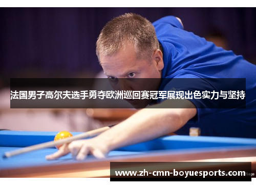 法国男子高尔夫选手勇夺欧洲巡回赛冠军展现出色实力与坚持