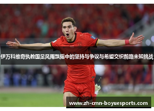 伊万科维奇执教国足风雨飘摇中的坚持与争议与希望交织前路未知挑战
