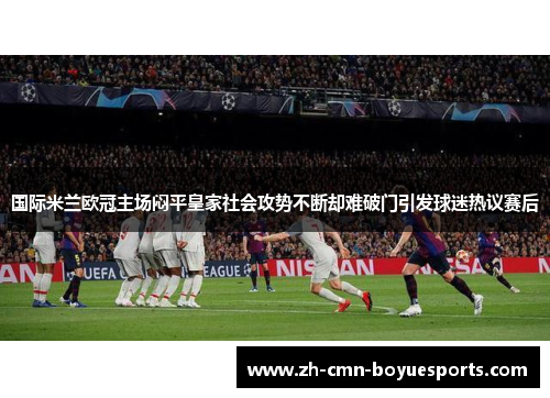 国际米兰欧冠主场闷平皇家社会攻势不断却难破门引发球迷热议赛后