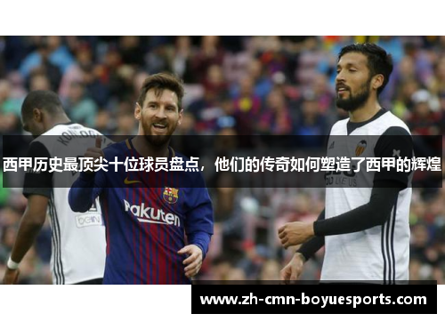 西甲历史最顶尖十位球员盘点，他们的传奇如何塑造了西甲的辉煌