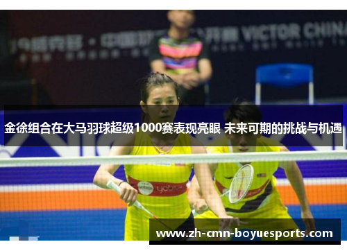 金徐组合在大马羽球超级1000赛表现亮眼 未来可期的挑战与机遇